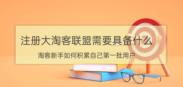 注册大淘客联盟需要具备什么 淘客新手如何积累自己第一批用户？